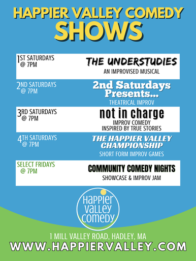 List of all Happier Valley Comedy Shows. 1st Saturday of every month at 7pm: The Understudies. 2nd Saturday of every month at 7 pm: Improvised Mockumentary. 3rd Saturday of every month at 3 pm in Amherst: The Happier Family Comedy Show. 3rd Saturday of every month at 7 pm: Not In Charge. 4th Saturday of every month @ 7 pm: Happier Valley Championship. Every Saturday at 9 pm: More Improv More Better. 3rd Fridays at 7 pm: Storytelling Standup Showcase