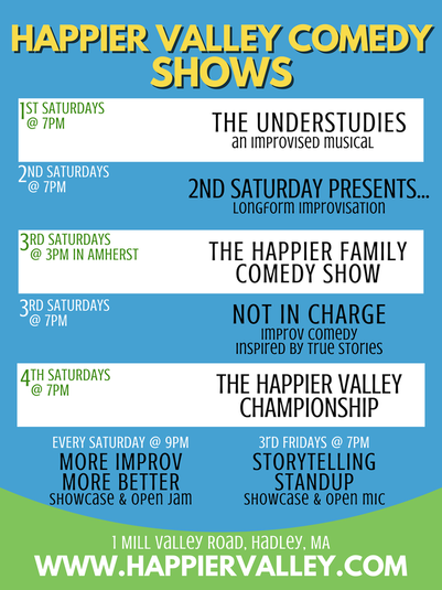 List of all Happier Valley Comedy Shows. 1st Saturday of every month at 7pm: The Understudies. 2nd Saturday of every month at 7 pm: Improvised Mockumentary. 3rd Saturday of every month at 3 pm in Amherst: The Happier Family Comedy Show. 3rd Saturday of every month at 7 pm: Not In Charge. 4th Saturday of every month @ 7 pm: Happier Valley Championship. Every Saturday at 9 pm: More Improv More Better. 3rd Fridays at 7 pm: Storytelling Standup Showcase